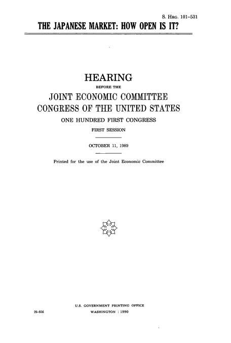 handle is hein.cbhear/cbhearings5221 and id is 1 raw text is: S. HRG. 101-531
THE JAPANESE MARKET: HOW OPEN IS IT?

HEARING
BEFORE THE
JOINT ECONOIC COMMITTEE
CONGRESS OF THE UNITED STATES
ONE HUNDRED FIRST CONGRESS
FIRST SESSION
OCTOBER 11, 1989
Printed for the use of the Joint Economic Committee
U.S. GOVERNMENT PRINTING OFFICE
26-856             WASHINGTON : 1990


