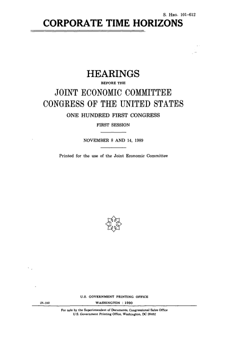 handle is hein.cbhear/cbhearings5223 and id is 1 raw text is: 2

S. HRG. 101-612
CORPORATE TIME HORIZONS
HEARINGS
BEFORE THE
JOINT ECONOMIC COMMITTEE
CONGRESS OF THE UNITED STATES
ONE HUNDRED FIRST CONGRESS
FIRST SESSION
NOVEMBER 8 AND 14, 1989
Printed for the use of the Joint Economic Committee
U.S. GOVERNMENT PRINTING OFFICE
8-100               WASHINGTON 1990
For sale by the Superintendent of Documents, Congressional Sales Office
U.S. Government Printing Office, Washington, DC 20402



