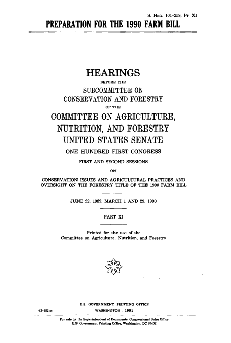 handle is hein.cbhear/cbhearings5227 and id is 1 raw text is: S. HRG. 101-259, Pr. XI
PREPARATION FOR THE 1990 FARM BIll
HEARINGS
BEFORE THE
SUBCOMMITTEE ON
CONSERVATION AND FORESTRY
OF THE
COMMITTEE ON AGRICULTURE,
NUTRITION, AND FORESTRY
UNITED STATES SENATE
ONE HUNDRED FIRST CONGRESS
FIRST AND SECOND SESSIONS
ON
CONSERVATION ISSUES AND AGRICULTURAL PRACTICES AND
OVERSIGHT ON THE FORESTRY TITLE OF THE 1990 FARM BILL
JUNE 22, 1989; MARCH 1 AND 29, 1990
PART XI
Printed for the use of the
Committee on Agriculture, Nutrition, and Forestry
U.S. GOVERNMENT PRINTING OFFICE
42-182             WASHINGTON : 1991
For sale by the Superintendent of Documents, Congressional Sales Office
US. Government Printing Office, Washington, DC 20402


