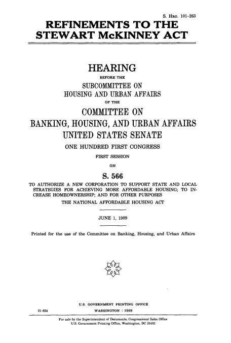 handle is hein.cbhear/cbhearings5246 and id is 1 raw text is: S. HRG. 101-263
REFINEMENTS TO THE
STEWART McKINNEY ACT

HEARING
BEFORE THE
SUBCOMMITTEE ON
HOUSING AND URBAN AFFAIRS
OF THE
COMMITTEE ON
BANKING, HOUSING, AND URBAN AFFAIRS
UNITED STATES SENATE
ONE HUNDRED FIRST CONGRESS
FIRST SESSION
ON
S. 566
TO AUTHORIZE A NEW CORPORATION TO SUPPORT STATE AND LOCAL
STRATEGIES FOR ACHIEVING MORE AFFORDABLE HOUSING; TO IN-
CREASE HOMEOWNERSHIP; AND FOR OTHER PURPOSES
THE NATIONAL AFFORDABLE HOUSING ACT

JUNE 1, 1989

Printed for the use of the Committee on Banking, Housing, and Urban Affairs
U.S. GOVERNMENT PRINTING OFFICE
21-834                   WASHINGTON : 1989

For sale by the Superintendent of Documents, Congressional Sales Office
U.S. Government Printing Office, Washington, DC 20402


