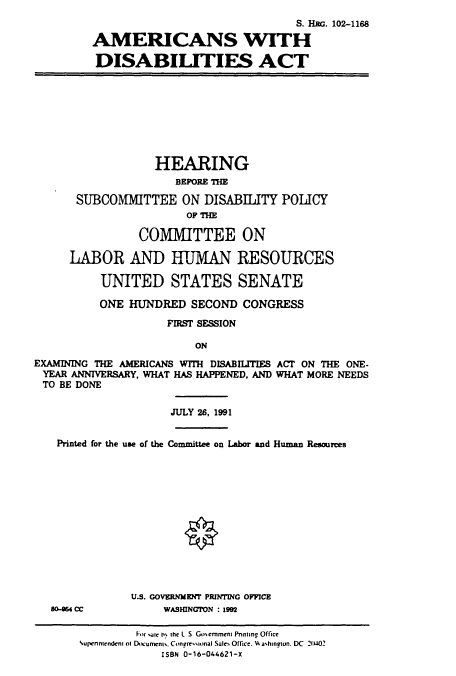handle is hein.cbhear/cbhearings5274 and id is 1 raw text is: S. Hac. 102-1168
AMERICANS WITH
DISABILITIES ACT

HEARING
BEFORE THE
SUBCOMMITTEE ON DISABILITY POLICY
OF THE
COMMITTEE ON
LABOR AND HTUMAN RESOURCES
UNITED STATES SENATE
ONE HUNDRED SECOND CONGRESS
FIRST SESSION
ON
EXAMINING THE AMERICANS WITH DISABILITIES ACT ON THE ONE.
YEAR ANNIVERSARY, WHAT HAS HAPPENED, AND WHAT MORE NEEDS
TO BE DONE

JULY 26, 1991

Printed for the use of the Committee on Labor and Human Resources

as-864 CC

U.S. GOVERNMENT PRINTING OFFICE
WASHINGTON : 1992

For aie h% the L S Gomernment Pnnting Office
%upennendent of Dumrnnts. Congressonal Sales Office. HA a'hington. DC 21402
ISBN 0-16-044621-X


