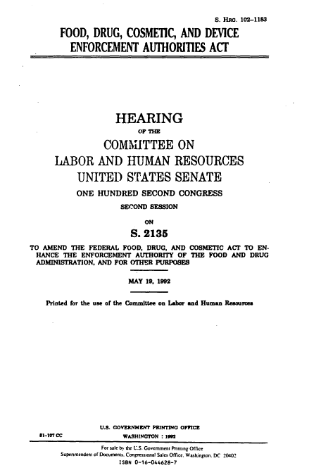 handle is hein.cbhear/cbhearings5283 and id is 1 raw text is: S. HMG. 102-1183
FOOD, DRUG, COSMETIC, AND DEVICE
ENFORCEMENT AUTHORITIES ACT

HEARING
OF THE
COMMITTEE ON
LABOR AND HUMAN RESOURCES
UNITED STATES SENATE
ONE HUNDRED SECOND CONGRESS
SECOND SESSION
ON
S. 2135
TO AMEND THE FEDERAL FOOD, DRUG, AND COSMETIC ACI TO EN-
HANCE THE ENFORCEMENT AUTHORITY OF THE FOOD AND DRUG
ADMINISTRATION, AND FOR OTHER PURPOSES
MAY 19, 1992
Printed for the use of the Committee on Labor and Human Resouces

81-107 CC

U.S. GOVERNMENT PRINTING 0FFCE
WASHINGTON : 19

For sale by the U.S. Government Pnnting Office
Supenntendent of Documents. Congressional Sales Office. Washington. DC 20402
ISBN 0-16-044628-7



