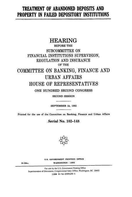 handle is hein.cbhear/cbhearings5290 and id is 1 raw text is: TREATMENT OF ABANDONED DEPOSITS AND
PROPERTY IN FAILED DEPOSITORY INSTITUTIONS

HEARING
BEFORE THE
SUBCOMMITTEE ON
FINANCIAL INSTITUTIONS SUPERVISION,
REGULATION AND INSURANCE
OF THE
COMMITTEE ON BANKING, FINANCE AND
URBAN AFFAIRS
HOUSE OF REPRESENTATIVES
ONE HUNDRED SECOND CONGRESS
SECOND SESSION
SEPTEMBER 24, 1992
Printed for the use of the Committee on Banking, Finance and Urban Affairs
Serial No. 102-148

U.S. GOVERNMENT PRINTING OFFICE
WASHINGTON : 1992

59-336t

For sale by the U.S. Government Printing Office
Superintendent of Documents, Congressional Sales Office, Washington, DC 20402
ISBN 0-16-039529-1


