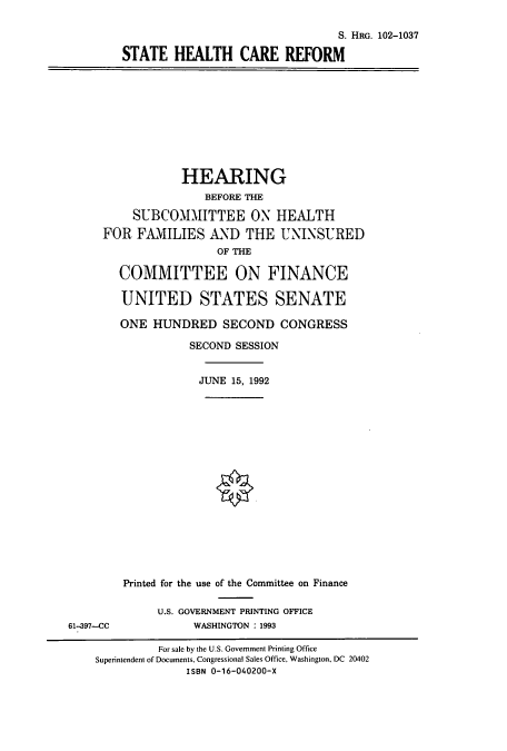 handle is hein.cbhear/cbhearings5294 and id is 1 raw text is: S. HRG. 102-1037
STATE HEALTH CARE REFORM

HEARING
BEFORE THE
SUBCOMMITTEE ON HEALTH
FOR FAMILIES AND THE UNINSURED
OF THE
COMMITTEE ON FINANCE
UNITED STATES SENATE
ONE HUNDRED SECOND CONGRESS
SECOND SESSION
JUNE 15, 1992

61-397-CC

Printed for the use of the Committee on Finance
U.S. GOVERNMENT PRINTING OFFICE
WASHINGTON : 1993

For sale by the U.S. Government Printing Office
Superintendent of Documents, Congressional Sales Office, Washington, DC 20402
ISBN 0-16-040200-X


