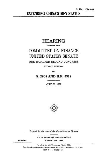 handle is hein.cbhear/cbhearings5300 and id is 1 raw text is: S. HRG. 102-1063
EXTENDING CHINA'S MFN STATUS

HEARING
BEFORE THE
COMMITTEE ON FINANCE
UNITED STATES SENATE
ONE HUNDRED SECOND CONGRESS
SECOND SESSION
ON
S. 2808 AND H.R. 5318
JULY 30, 1992

Printed for the use of the Committee on Finance
U.S. GOVERNMENT PRINTING OFFICE
65-392-CC                     WASHINGTON : 1993
For sale by the U.S. Government Printing Office
Superintendent of Documents, Congressional Sales Office, Washington, DC 20402
ISBN 0-16-040624-2



