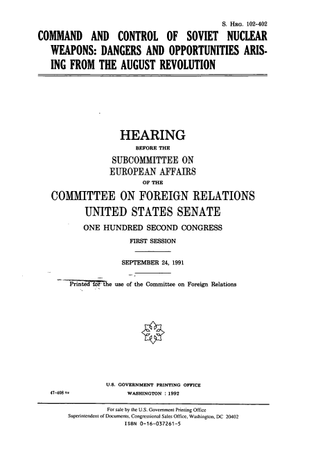 handle is hein.cbhear/cbhearings5308 and id is 1 raw text is: S. HRG. 102-402
COMMAND AND CONTROL OF SOVIET NUCLEAR
WEAPONS: DANGERS AND OPPORTUNITIES ARIS-
ING FROM THE AUGUST REVOLUTION

HEARING
BEFORE THE
SUBCOMMITTEE ON
EUROPEAN AFFAIRS
OF THE
COMMITTEE ON FOREIGN RELATIONS
UNITED STATES SENATE
ONE HUNDRED SECOND CONGRESS
FIRST SESSION
SEPTEMBER 24, 1991
-d~Mthe use of the Committee on Foreign Relations

U.S. GOVERNMENT PRINTING OFFICE
WASHINGTON : 1992

47-408

For sale by the U.S. Government Printing Office
Superintendent of Documents, Congressional Sales Office, Washington, DC 20402
ISBN 0-16-037261-5


