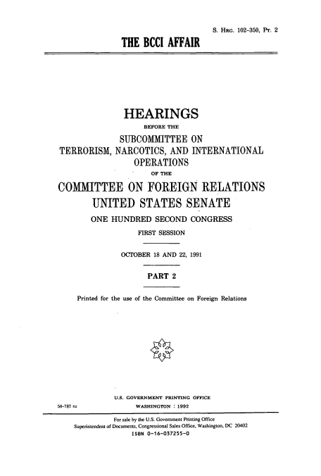 handle is hein.cbhear/cbhearings5311 and id is 1 raw text is: S. HRG. 102-350, Pr. 2
THE BCCI AFFAIR
HEARINGS
BEFORE THE
SUBCOMMITTEE ON
TERRORISM, NARCOTICS, AND INTERNATIONAL
OPERATIONS
OF THE
COMMIITTEE ON FOREIGN RELATIONS
UNITED STATES SENATE
ONE HUNDRED SECOND CONGRESS
FIRST SESSION
OCTOBER 18 AND 22, 1991
PART 2
Printed for the use of the Committee on Foreign Relations
U.S. GOVERNMENT PRINTING OFFICE
50-787 _               WASHINGTON : 1992
For sale by the U.S. Government Printing Office
Superintendent of Documents, Congressional Sales Office, Washington, DC 20402
ISBN 0-16-037255-0


