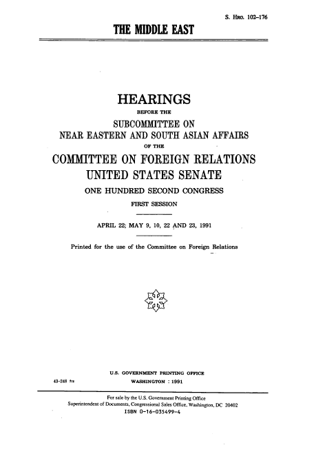 handle is hein.cbhear/cbhearings5312 and id is 1 raw text is: S. HRo. 102-176
THE MIDDLE EAST

HEARINGS
BEFORE THE
SUBCOMMITTEE ON
NEAR EASTERN AND SOUTH ASIAN AFFAIRS
OF THE
COMMITTEE ON FOREIGN RELATIONS
UNITED STATES SENATE
ONE HUNDRED SECOND CONGRESS
FIRST SESSION
APRIL 22; MAY 9, 10, 22 AND 23, 1991
Printed for the use of the Committee on Foreign Relations
U.S. GOVERNMENT PRINTING OFFICE
43-248 4               WASHINGTON : 1991
For sale by the U.S. Government Printing Office
Superintendent of Documents, Congressional Sales Office, Washington, DC 20402
ISBN 0-16-035499-4


