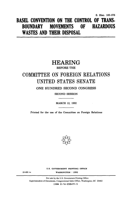 handle is hein.cbhear/cbhearings5314 and id is 1 raw text is: S. HRG. 102-576
BASEL CONVENTION ON THE CONTROL OF TRANS-
BOUNDARY MOVEMENTS OF HAZARDOUS
WASTES AND THEIR DISPOSAL

HEARING
BEFORE THE
COMMITTEE ON FOREIGN RELATIONS
UNITED STATES SENATE
ONE HUNDRED SECOND CONGRESS
SECOND SESSION
MARCH 12, 1992
Printed for the use of the Committee on Foreign Relations

53-695 1

U.S. GOVERNMENT PRINTING OFFICE
WASHINGTON : 1992

For sale by the U.S. Government Printing Office
Superintendent of Documents, Congressional Sales Office, Washington, DC 20402
ISBN 0-16-038491-5


