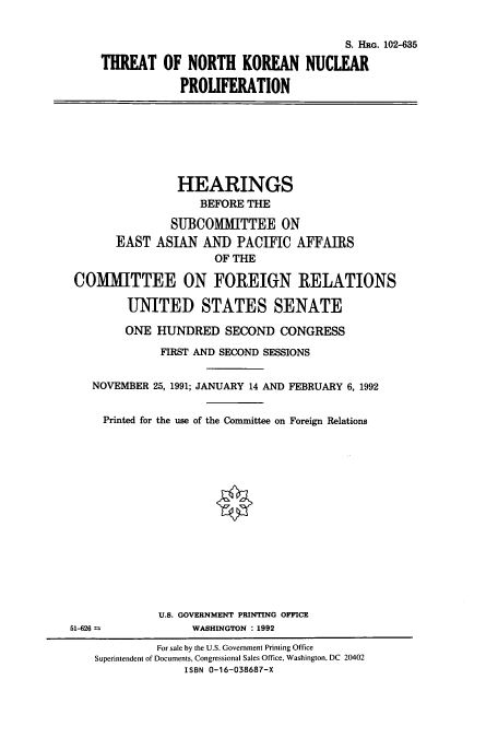 handle is hein.cbhear/cbhearings5318 and id is 1 raw text is: S. HRG. 102-635
THREAT OF NORTH KOREAN NUCLEAR
PROLIFERATION
HEARINGS
BEFORE THE
SUBCOMMITTEE ON
EAST ASIAN AND PACIFIC AFFAIRS
OF THE
COMMITTEE ON FOREIGN RELATIONS
UNITED STATES SENATE
ONE HUNDRED SECOND CONGRESS
FIRST AND SECOND SESSIONS
NOVEMBER 25, 1991; JANUARY 14 AND FEBRUARY 6, 1992
Printed for the use of the Committee on Foreign Relations
U.S. GOVERNMENT PRINTING OFFICE
51-626              WASHINGTON : 1992
For sale by the U.S. Government Printing Office
Superintendent of Documents, Congressional Sales Office, Washington, DC 20402
ISBN 0-16-038687-X


