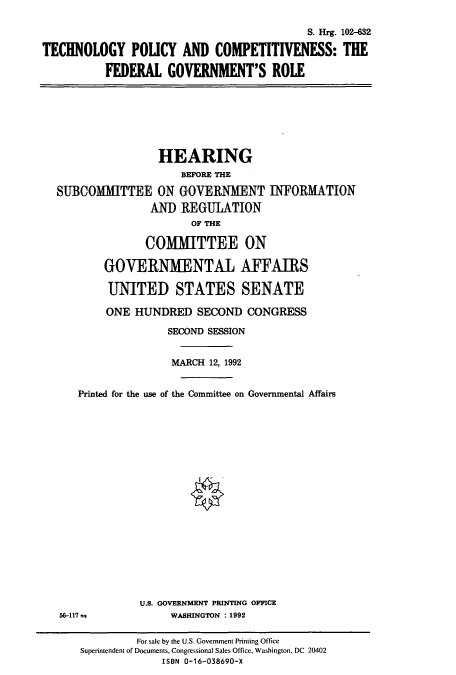 handle is hein.cbhear/cbhearings5340 and id is 1 raw text is: S. Hrg. 102-632
TECHNOLOGY POLICY AND COMPETITIVENESS: THE
FEDERAL GOVERNMENT'S ROLE

HEARING
BEFORE THE
SUBCOMMITTEE ON GOVERNMENT INFORMATION
AND REGULATION
OF THE
COMMITTEE ON
GOVERNMENTAL AFFAIRS
UNITED STATES SENATE
ONE HUNDRED SECOND CONGRESS
SECOND SESSION
MARCH 12, 1992
Printed for the use of the Committee on Governmental Affairs

56-117 s

U.S. GOVERNMENT PRINTING OFFICE
WASHINGTON : 1992

For sale by the U.S. Government Printing Office
Superintendent of Documents, Congressional Sales Office, Washington, DC 20402
ISBN 0-16-038690-X



