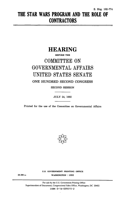 handle is hein.cbhear/cbhearings5343 and id is 1 raw text is: S. Hrg. 102-774
THE STAR WARS PROGRAM AND THE ROLE OF
CONTRACTORS

HEARING
BEFORE THE
COMMITTEE ON
GOVERNMENTAL AFFAIRS
UNITED STATES SENATE
ONE HUNDRED SECOND CONGRESS
SECOND SESSION
JULY 24, 1992

Printed for the use of the Committee on Governmental Affairs
U.S. GOVERNMENT PRINTING OFFICE
58-398                       WASHINGTON :1992
For sale by the U.S. Government Printing Office
Superintendent of Documents, Congressional Sales Office, Washington, DC 20402
ISBN 0-16-039215-2


