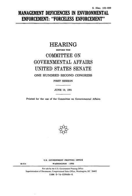 handle is hein.cbhear/cbhearings5345 and id is 1 raw text is: S. HRG. 102-899
MANAGEMENT DEFICIENCIES IN ENVIRONMENTAL
ENFORCEMENT: FORCELESS ENFORCEMENT
HEARING
BEFORE THE
COMMITTEE ON
GOVERNMENTAL AFFAIRS
UNITED STATES SENATE
ONE HUNDRED SECOND CONGRESS
FIRST SESSION
JUNE 19, 1991
Printed for the use of the Committee on Governmental Affairs
U.S. GOVERNMENT PRINTING OFFICE
60-614                WASHINGTON : 1992
For sale by the U.S. Government Printing Office
Superintendent of Documents, Congressional Sales Office, Washington, DC 20402
ISBN 0-16-039684-0


