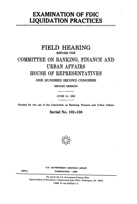 handle is hein.cbhear/cbhearings5372 and id is 1 raw text is: EXAMINATION OF FDIC
LIQUIDATION PRACTICES

FIELD HEARING
BEFORE THE
COMMITTEE ON BANKING, FINANCE ANT)
URBAN AFFAIRS
HOUSE OF REPRESENTATIVES
ONE HUNDRED SECOND CONGRESS
SECOND SESSION
JUNE 15, 1992
Printed for the use of the Committee on Banking, Finance and Urban Affairs
Serial No. 102-130
U.S. GOVERNMENT PRINTING OFFICE
WASHINGTON : 1992
For sale by the U.S. Government Printing Office
Superintendent of Documents, Congressional Sales Office, Washington, DC 20402
ISBN 0-16-039344-2


