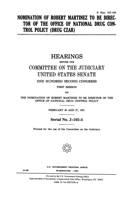 handle is hein.cbhear/cbhearings5376 and id is 1 raw text is: NOMINATION OF
TOR OF THE
TROL POLICY

S. HRG. 102-426
ROBERT MARTINEZ TO BE DIREC-
OFFICE OF NATIONAL DRUG CON-
(DRUG CZAR)

HEARINGS
BEFORE THE
COMMITTEE ON THE JUDICIARY
UNITED STATES SENATE
ONE HUNDRED SECOND CONGRESS
FIRST SESSION
ON
THE NOMINATION OF ROBERT MARTINEZ TO BE DIRECTOR OF THE
OFFICE OF NATIONAL DRUG CONTROL POLICY

48-980

FEBRUARY 26 AND 27, 1991
Serial No. J-102-5
Printed for the use of the Committee on the Judiciary
U.S. GOVERNMENT PRINTING OFFICE
WASHINGTON : 1992

For sale by the U.S. Government Printing Office
Superintendent of Documents, Congressional Sales Office, Washington, DC 20402
ISBN 0-16-037378-6


