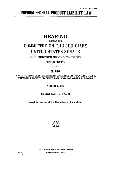 handle is hein.cbhear/cbhearings5385 and id is 1 raw text is: S. HRG. 102-1047
UNIFORM FEDERAL PRODUCT IABILITY LAW

HEARING
BEFORE THE
COMMITTEE ON THE JUDICIARY
UNITED STATES SENATE
ONE HUNDRED SECOND CONGRESS
SECOND SESSION
ON
S. 640
A BILL TO REGULATE INTERSTATE COMMERCE BY PROVIDING FOR A
UNIFORM PRODUCT LIABILITY LAW, AND FOR OTHER PURPOSES
AUGUST 5, 1992
Serial No. J-102-80
Printed for the use of the Committee on the Judiciary

U.S. GOVERNMENT PRINTING OFFICE
WASHINGTON : 1993

60-324


