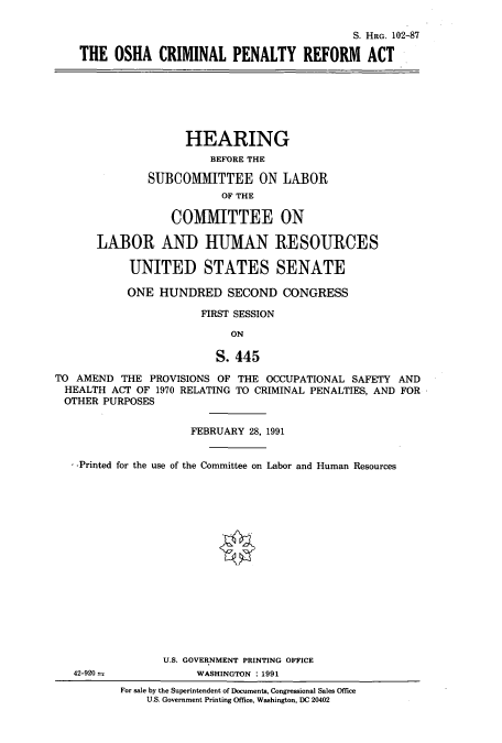 handle is hein.cbhear/cbhearings5398 and id is 1 raw text is: S. HRG. 102-87
THE OSHA CRIMINAL PENALTY REFORM ACT
HEARING
BEFORE THE
SUBCOMMITTEE ON LABOR
OF THE
COMMITTEE ON
LABOR AND HUMAN RESOURCES
UNITED STATES SENATE
ONE HUNDRED SECOND CONGRESS
FIRST SESSION
ON
S. 445
TO AMEND THE PROVISIONS OF THE OCCUPATIONAL SAFETY AND
HEALTH ACT OF 1970 RELATING TO CRIMINAL PENALTIES, AND FOR
OTHER PURPOSES
FEBRUARY 28, 1991
-Printed for the use of the Committee on Labor and Human Resources
U.S. GOVERNMENT PRINTING OFFICE
42-920-             WASHINGTON : 1991
For sale by the Superintendent of Documents, Congressional Sales Office
U.S. Government Printing Office, Washington, DC 20402


