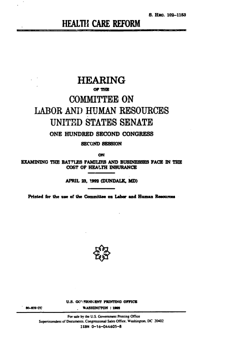 handle is hein.cbhear/cbhearings5403 and id is 1 raw text is: S. BaW. 102-1153
HEALTH CARE REFORM

HEARING
COMITTEE ON
LABOR ANIf) HUMAN RESOURCES
UNITED STATES SENATE
ONE HUNDRED SECOND CONGRESS
SECOND SFSION
ON
EXAMINING THE RATTIES FAMILIE AND BUSINESSES FACE IN THE
COST OF HEALTH INSURANCE
APRIL 23, 1992 (DUNDAIX, MD)
Printed for the us of the Committee on Labor and Human Remomms
U.S. 00 'RNMENT PRINDI OFFICE
5m-39 Cc            WASIENCTON :195
For sale by the U.S. Government Pnnting Office
Superintendent of Documents. Congressional Sales Office. Washington. DC 20402
ISBN 0-16-044605-8


