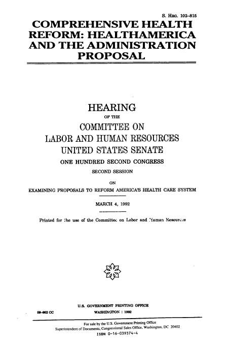 handle is hein.cbhear/cbhearings5406 and id is 1 raw text is: S. Hc. 102-15
COMPREHENSIVE HEALTH
REFORM: HEALTHAMERICA
AND THE ADMINISTRATION
PROPOSAL

HEARING
OF THE
COMMITTEE ON
LABOR AND HUMAN RESOURCES
UNITED STATES SENATE
ONE HUNDRED SECOND CONGRESS
SECOND SESSION
ON
EXAMINING PROPOSALS TO REFORM AMERICA'S HEALTH CARE SYSTEM
MARCH 4, 1992
Printed for 'he use of the Committee on Labor and 'iuman Resourc.-s

69-82 CC

U.S. GOVERNMENT PRINTING OFFICE
WASHINGN : 1992

For sale by the U.S. Government Printing Office
Superintendent of Documents, Congressional Sales Office, Washington, DC 20402
ISBN 0-16-039374-4


