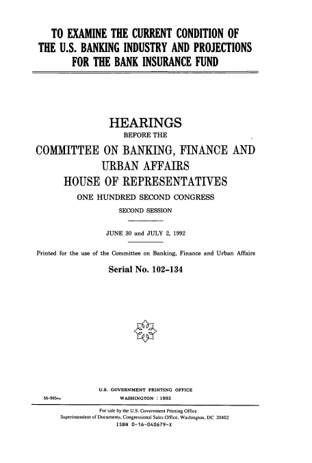handle is hein.cbhear/cbhearings5417 and id is 1 raw text is: TO EXAMINE THE CURRENT CONDITION OF
THE U.S. BANKING INDUSTRY AND PROJECTIONS
FOR THE BANK INSURANCE FUND

HEARINGS
BEFORE THE
COMMITTEE ON BANKING, FINANCE AND
URBAN AFFAIRS
HOUSE OF REPRESENTATIVES
ONE HUNDRED SECOND CONGRESS
SECOND SESSION
JUNE 30 and JULY 2, 1992
Printed for the use of the Committee on Banking, Finance and Urban Affairs
Serial No. 102-134

U.S. GOVERNMENT PRINTING OFFICE
WASHINGTON : 1993

56-905=

For sale by the U.S. Government Printing Office
Superintendent of Documents, Congressional Sales Office, Washington, DC 20402
ISBN 0-16-040679-X


