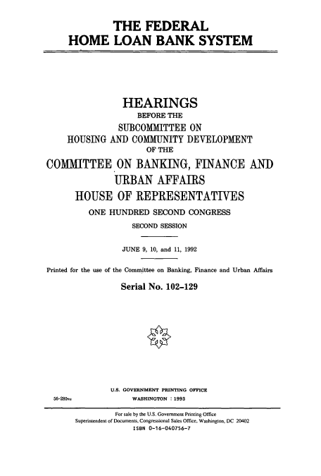 handle is hein.cbhear/cbhearings5420 and id is 1 raw text is: THE FEDERAL
HOME LOAN BANK SYSTEM

HEARINGS
BEFORE THE
SUBCOMMITTEE ON
HOUSING AND COMMUNITY DEVELOPMENT
OF THE
COMMITTEE ON BANKING, FINANCE AND
URBAN AFFAIRS
HOUSE OF REPRESENTATIVES
ONE HUNDRED SECOND CONGRESS
SECOND SESSION
JUNE 9, 10, and 11, 1992
Printed for the use of the Committee on Banking, Finance and Urban Affairs
Serial No. 102-129

U.S. GOVERNMENT PRINTING OFFICE
WASHINGTON : 1993

56-2801

For sale by the U.S. Government Printing Office
Superintendent of Documents, Congressional Sales Office, Washington, DC 20402
ISBN 0-16-040756-7


