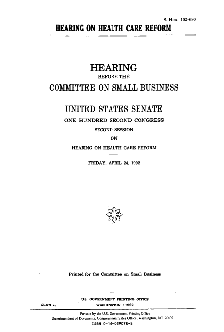 handle is hein.cbhear/cbhearings5422 and id is 1 raw text is: S. HRG. 102-690
HEARING ON HEALTH CARE REFORM

HEARING
BEFORE THE
COMMITTEE ON SMALL BUSINESS
UNITED STATES SENATE
ONE HUNDRED SECOND CONGRESS
SECOND SESSION
ON
HEARING ON HEALTH CARE REFORM
FRIDAY, APRIL 24, 1992

Printed for the Committee on Small Business
U.S. GOVERNMENT PRINTING OFFICE
56-869                      WASHINGTON : 1992
For sale by the U.S. Government Printing Office
Superintendent of Documents, Congressional Sales Office, Washington, DC 20402
ISBN 0-16-039078-8


