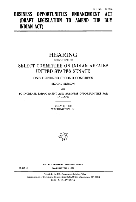 handle is hein.cbhear/cbhearings5424 and id is 1 raw text is: BUSINESS
(DRAFT
INDIAN

OPPORTUNITIES
LEGISLATION TO
ACT)

S. HRG.
ENHANCEMENT
AMEND THE

HEARING
BEFORE THE
SELECT COMMITTEE ON INDIAN AFFAIRS
UNITED STATES SENATE
ONE HUNDRED SECOND CONGRESS
SECOND SESSION
ON
TO INCREASE EMPLOYMENT AND BUSINESS OPPORTUNITIES FOR
INDIANS

JULY 2, 1992
WASHINGTON, DC
U.S. GOVERNMENT PRINTING OFFICE
WASHINGTON : 1992

102-905
ACT
BUY

60-148 -

For sale by the U.S. Government Printing Office
Superintendent of Documents, Congressional Sales Office, Washington, DC 20402
ISBN 0-16-039682-4


