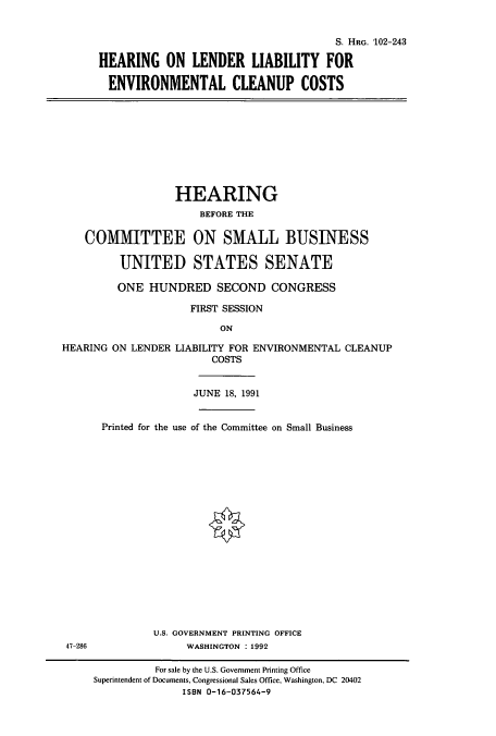 handle is hein.cbhear/cbhearings5427 and id is 1 raw text is: S. HRG. 102-243
HEARING ON LENDER LIABILITY FOR
ENVIRONMENTAL CLEANUP COSTS

HEARING
BEFORE THE
COMMITTEE ON SMALL BUSINESS
UNITED STATES SENATE
ONE HUNDRED SECOND CONGRESS
FIRST SESSION
ON
HEARING ON LENDER LIABILITY FOR ENVIRONMENTAL CLEANUP
COSTS
JUNE 18, 1991
Printed for the use of the Committee on Small Business

U.S. GOVERNMENT PRINTING OFFICE
47-286                         WASHINGTON : 1992
For sale by the U.S. Government Printing Office
Superintendent of Documents, Congressional Sales Office, Washington, DC 20402
ISBN 0-16-037564-9


