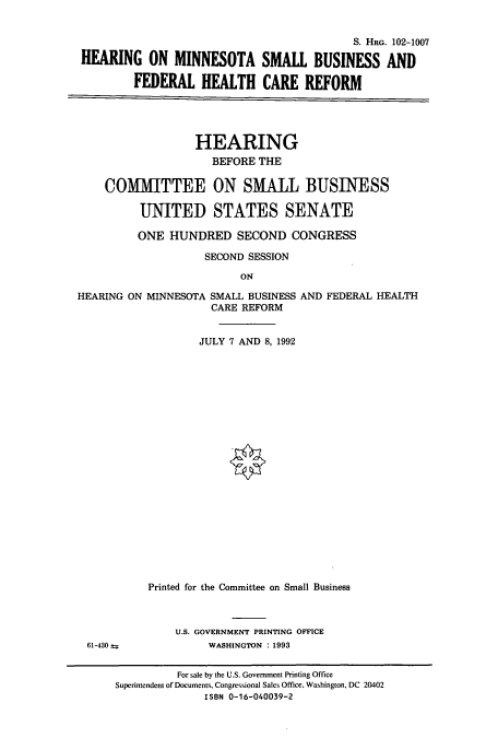 handle is hein.cbhear/cbhearings5433 and id is 1 raw text is: S. HRG. 102-1007
HEARING ON MINNESOTA SMALL BUSINESS AND
FEDERAL HEALTH CARE REFORM
HEARING
BEFORE THE
COMMITTEE ON SMALL BUSINESS
UNITED STATES SENATE
ONE HUNDRED SECOND CONGRESS
SECOND SESSION
ON
HEARING ON MINNESOTA SMALL BUSINESS AND FEDERAL HEALTH
CARE REFORM
JULY 7 AND 8, 1992

61-430 =

Printed for the Committee on Small Business
U.S. GOVERNMENT PRINTING OFFICE
WASHINGTON : 1993

For sale by the U.S. Government Printing Office
Superintendent of Documents, Congressional Sales Office, Washington, DC 20402
ISBN 0-16-040039-2


