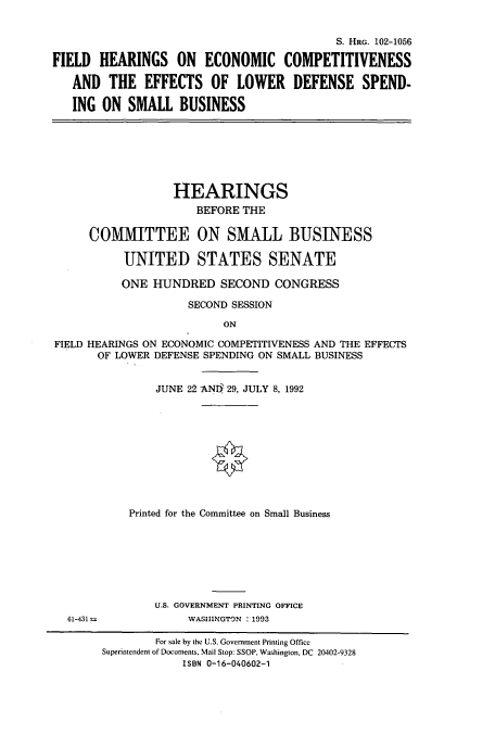 handle is hein.cbhear/cbhearings5435 and id is 1 raw text is: S. HRG. 102-1056
FIELD HEARINGS ON ECONOMIC COMPETITIVENESS
AND THE EFFECTS OF LOWER DEFENSE SPEND-
ING ON SMALL BUSINESS

HEARINGS
BEFORE THE
COMMITTEE ON SMALL BUSINESS
UNITED STATES SENATE
ONE HUNDRED SECOND CONGRESS
SECOND SESSION
ON
FIELD HEARINGS ON ECONOMIC COMPETITIVENESS AND THE EFFECTS
OF LOWER DEFENSE SPENDING ON SMALL BUSINESS

JUNE 22 ANI5 29, JULY 8, 1992
Printed for the Committee on Small Business
U.S. GOVERNMENT PRINTING OFFICE
WASHINGTON : 1993

For sale by the U.S. Government Printing Office
Superintendent of Documents, Mail Stop: SSOP, Washington, DC 20402-9328
ISBN 0-16-040602-1

61-431 =


