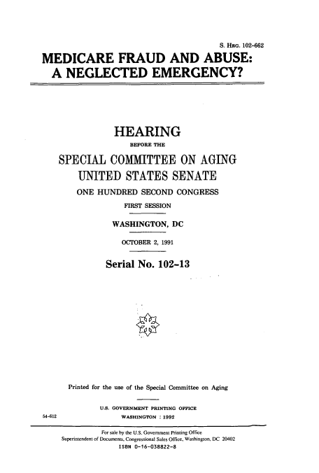 handle is hein.cbhear/cbhearings5436 and id is 1 raw text is: S. Hac. 102-662
MEDICARE FRAUD AND ABUSE:
A NEGLECTED EMERGENCY?

HEARING
BEFORE THE
SPECIAL COMMITTEE ON AGING
UNITED STATES SENATE
ONE HUNDRED SECOND CONGRESS
FIRST SESSION
WASHINGTON, DC
OCTOBER 2, 1991
Serial No. 102-13
Printed for the use of the Special Committee on Aging

U.S. GOVERNMENT PRINTING OFFICE
WASHINGTON : 1992

54-612

For sale by the U.S. Government Printing Office
Superintendent of Documents, Congressional Sales Office, Washington, DC 20402
ISBN 0-16-038822-8



