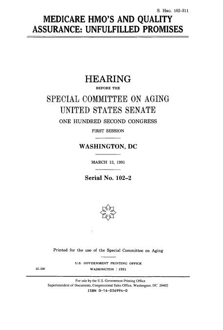 handle is hein.cbhear/cbhearings5437 and id is 1 raw text is: S. HRG. 102-311
MEDICARE HMO'S AND QUALITY
ASSURANCE: UNFULFILLED PROMISES

HEARING
BEFORE THE
SPECIAL COMMITTEE ON AGING
UNITED STATES SENATE
ONE HUNDRED SECOND CONGRESS
FIRST SESSION
WASHINGTON, DC
MARCH 13, 1991
Serial No. 102-2

42-500

Printed for the use of the Special Committee on Aging
U.S. GOVERNMENT PRINTING OFFICE
WASHINGTON : 1991

For sale by the U.S. Government Printing Office
Superintendent of Documents, Congressional Sales Office, Washington, DC 20402
ISBN 0-16-036994-0


