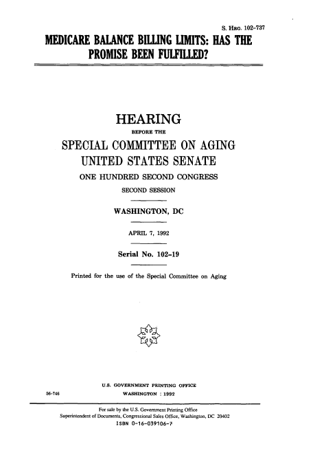 handle is hein.cbhear/cbhearings5439 and id is 1 raw text is: S. HRG. 102-737
MEDICARE BALANCE BIWNG LIMITS: HAS THE
PROMISE BEEN FULFILLED?
HEARING
BEFORE THE
SPECIAL COMMITTEE ON AGING
UNITED STATES SENATE
ONE HUNDRED SECOND CONGRESS
SECOND SESSION
WASHINGTON, DC
APRIL 7, 1992
Serial No. 102-19
Printed for the use of the Special Committee on Aging
U.S. GOVERNMENT PRINTING OFFICE
56-746                WASHINGTON : 1992
For sale by the U.S. Government Printing Office
Superintendent of Documents, Congressional Sales Office, Washington, DC 20402
ISBN 0-16-039106-7


