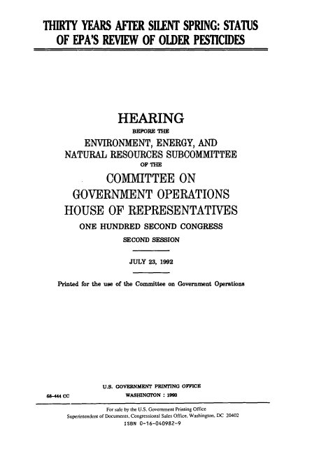 handle is hein.cbhear/cbhearings5449 and id is 1 raw text is: THIRTY YEARS AFTER SILENT SPRING: STATUS
OF EPA'S REVIEW OF OLDER PESTICIDES
HEARING
BEFORE THE
ENVIRONMENT, ENERGY, AND
NATURAL RESOURCES SUBCOMMITTEE
OF THE
COMMITTEE ON
GOVERNMENT OPERATIONS
HOUSE OF REPRESENTATIVES
ONE HUNDRED SECOND CONGRESS
SECOND SESSION
JULY 23, 1992
Printed for the use of the Committee on Government Operations
U.S. GOVERNMENT PRINTING OFFICE
68-444 CC            WASHINGTON : 1993
For sale by the U.S. Government Printing Office
Superintendent of Documents, Congressional Sales Office, Washington, DC 20402
ISBN 0-16-040982-9


