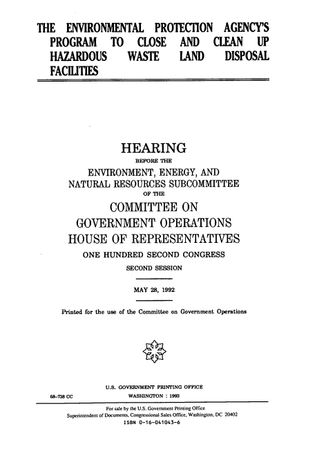 handle is hein.cbhear/cbhearings5456 and id is 1 raw text is: THE ENVIRONMENTAL PROTECTION AGENCY'S
PROGRAM TO CLOSE AND CLEAN UP
HAZARDOUS    WASTE   LAND   DISPOSAL
FACILITIES

HEARING
BEFORE THE
ENVIRONMENT, ENERGY, AND
NATURAL RESOURCES SUBCOMMITTEE
OF THE
COMMITTEE ON
GOVERNMENT OPERATIONS
HOUSE OF REPRESENTATIVES
ONE HUNDRED SECOND CONGRESS
SECOND SESSION

MAY 28, 1992

Printed for the use of the Committee on Government Operations

68-738 CC

U.S. GOVERNMENT PRINTING OFFICE
WASHINGTON : 1993

For sale by the U.S. Government Printing Office
Superintendent of Documents, Congressional Sales Office, Washington, DC 20402
ISBN 0-16-041043-6


