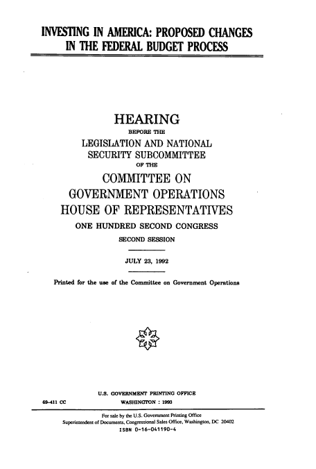 handle is hein.cbhear/cbhearings5460 and id is 1 raw text is: INVESTING IN AMERICA: PROPOSED CHANGES
IN THE FEDERAL BUDGET PROCESS
HEARING
BEFORE THE
LEGISLATION AND NATIONAL
SECURITY SUBCOMMITTEE
OF THE
COMMITTEE ON
GOVERNMENT OPERATIONS
HOUSE OF REPRESENTATIVES
ONE HUNDRED SECOND CONGRESS
SECOND SESSION
JULY 23, 1992
Printed for the use of the Committee on Government Operations
U.S. GOVERNMENT PRINING OFFICE
69-411 CC            WASHINGTON : 1993
For sale by the U.S. Government Printing Office
Superintendent of Documents, Congressional Sales Office, Washington, DC 20402
ISBN 0-16-041190-4


