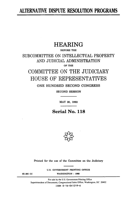 handle is hein.cbhear/cbhearings5473 and id is 1 raw text is: ALTERNATIVE DISPUTE RESOLUTION PROGRAMS

HEARING
BEFORE THE
SUBCOMMITTEE ON INTELLECTUAL PROPERTY
AND JUDICIAL ADMINISTRATION
OF THE
COMMITTEE ON THE JUDICIARY
HOUSE OF REPRESENTATIVES
ONE HUNDRED SECOND CONGRESS
SECOND SESSION
MAY 20, 1992
Serial No. 118
Printed for the use of the Committee on the Judiciary

65-305 CC

U.S. GOVERNMENT PRINTING OFFICE
WASHINGTON : 1993

For sale by the U.S. Government Printing Office
Superintendent of Documents, Congressional Sales Office, Washington, DC 20402
ISBN 0-16-041219-6


