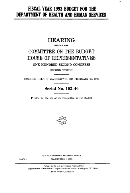 handle is hein.cbhear/cbhearings5486 and id is 1 raw text is: FISCAL YEAR 1993 BUDGET FOR THE
DEPARTMENT OF HEALTH AND HUMAN SERVICES

HEARING
BEFORE THE
COMMITTEE ON THE BUDGET
HOUSE OF REPRESENTATIWES
ONE HUNDRED SECOND CONGRESS
SECOND SESSION
HEARING HELD IN WASHINGTON, DC, FEBRUARY 25, 1992
Serial No. 102-40
Printed for the use of the Committee on the Budget

U.S. GOVERNMENT PRINTING OFFICE
WASHINGTON : 1992

52-452 m

For sale by the U.S. Government Printing Office
Superintendent of Documents, Congressional Sales Office, Washington, DC 20402
ISBN 0-16-038378-1


