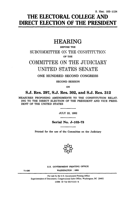 handle is hein.cbhear/cbhearings5497 and id is 1 raw text is: S. HRG. 102-1124
THE ELECTORAL COLLEGE AND
DIRECT ELECTION OF THE PRESIDENT
HEARING
BEFORE THE
SUBCOMMITTEE ON THE CONSTITUTION
OF THE
COMMITTEE ON THE JUDICIARY
UNITED STATES SENATE
ONE HUNDRED SECOND CONGRESS
SECOND SESSION
ON
S.J. Res. 297, S.J. Res. 302, and S.J. Res. 312
MEASURES PROPOSING AMENDMENTS TO THE CONSTITUTION RELAT-
ING TO THE DIRECT ELECTION OF THE PRESIDENT AND VICE PRESI-
DENT OF THE UNITED STATES
JULY 22, 1992
Serial No. J-102-73
Printed for the use of the Committee on the Judiciary
U.S. GOVERNMENT PRINTING OFFICE
71-690            WASHINGTON : 1993

For sale by the U.S. Government Printing Office
Superintendent of Documents, Congressional Sales Office, Washington, DC 20402
ISBN 0-16-041444-X


