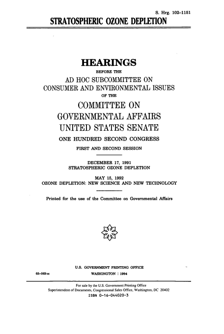 handle is hein.cbhear/cbhearings5516 and id is 1 raw text is: S. Hrg. 102-1151
STRATOSPHERIC OZONE DEPLETION
HEARINGS
BEFORE THE
AD HOC SUBCOMMITTEE ON
CONSUMER AND ENVIRONMENTAL ISSUES
OF THE
COMMITTEE ON
GOVERNMENTAL AFFAIRS
UNITED STATES SENATE
ONE HUNDRED SECOND CONGRESS
FIRST AND SECOND SESSION
DECEMBER 17, 1991
STRATOSPHERIC OZONE DEPLETION
MAY 15, 1992
OZONE DEPLETION: NEW SCIENCE AND NEW TECHNOLOGY
Printed for the use of the Committee on Governmental Affairs
U.S. GOVERNMENT PRINTING OFFICE
65--69ce            WASHINGTON : 1994
For sale by the U.S. Government Printing Office
Superintendent of Documents, Congressional Sales Office, Washington, DC 20402
ISBN 0-16-044020-3


