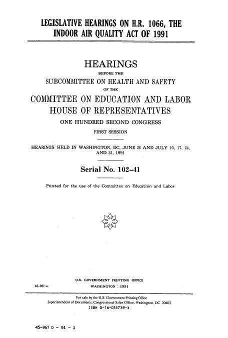 handle is hein.cbhear/cbhearings5529 and id is 1 raw text is: LEGISLATIVE HEARINGS ON H.R. 1066, THE
INDOOR AIR QUALITY ACT OF 1991
HEARINGS
BEFORE THE
SUBCOMIVTTEE ON HEALTH AND SAFETY
OF THE
COMMITTEE ON EDUCATION AND LABOR
HOUSE OF REPRESENTATIVES
ONE HUNDRED SECOND CONGRESS
FIRST SESSION
HEARINGS HELD IN WASHINGTON, DC, JUNE 26 AND JULY 10, 17, 24,
AND 31, 1991
Serial No. 102-41
Printed for the use of the Committee on Education and Labor

U.S. GOVERNMENT PRINTING OFFICE
WASHINGTON : 1991

45-967--

45-967 0 - 91 - 1

For sale by the U.S. Government Printing Office
Superintendent of Documents, Congressional Sales Office, Washington, DC 20402
ISBN 0-16-035739-X


