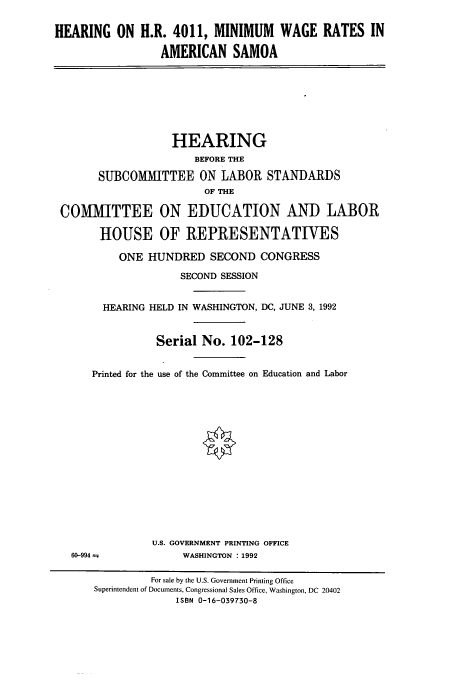 handle is hein.cbhear/cbhearings5540 and id is 1 raw text is: HEARING ON H.R. 4011, MINIMUM WAGE RATES IN
AMERICAN SAMOA

HEARING
BEFORE THE
SUBCOMMITTEE ON LABOR STANDARDS
OF THE
COMMITTEE ON EDUCATION AND LABOR
HOUSE OF REPRESENTATIVES
ONE HUNDRED SECOND CONGRESS
SECOND SESSION
HEARING HELD IN WASHINGTON, DC, JUNE 3, 1992
Serial No. 102-128
Printed for the use of the Committee on Education and Labor

60-994 =

U.S. GOVERNMENT PRINTING OFFICE
WASHINGTON : 1992

For sale by the U.S. Government Printing Office
Superintendent of Documents, Congressional Sales Office, Washington, DC 20402
ISBN 0-16-039730-8


