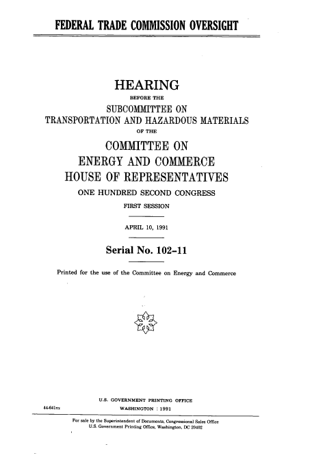 handle is hein.cbhear/cbhearings5542 and id is 1 raw text is: FEDERAL TRADE COMMISSION OVERSIGHT
HEARING
BEFORE THE
SUBCOMMITTEE ON
TRANSPORTATION AND HAZARDOUS MATERIALS
OF THE
COMlMITTEE ON
ENERGY AND COMMERCE
HOUSE OF REPRESENTATIVES
ONE HUNDRED SECOND CONGRESS
FIRST SESSION
APRIL 10, 1991
Serial No. 102-11
Printed for the use of the Committee on Energy and Commerce
U.S. GOVERNMENT PRINTING OFFICE
44-641=               WASHINGTON : 1991
For sale by the Superintendent of Documents, Congressional Sales Office
U.S. Government Printing Office, Washington, DC 20402


