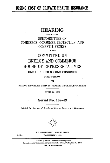 handle is hein.cbhear/cbhearings5552 and id is 1 raw text is: RISING COST OF PRIVATE HEALTH INSURANCE

HEARING
BEFORE THE
SUBCOMMITTEE ON
COMMERCE, CONSUMER PROTECTION, ANT)
COMPETITIVENESS
OF THE
COMMITTEE ON
ENERGY AND COMMERCE
HOUSE OF REPRESENTATIVES
ONE HUNDRED SECOND CONGRESS
FIRST SESSION
ON
RATING PRACTICES USED BY HEALTH INSURANCE CARRIERS
APRIL 30, 1991
Serial No. 102-43
Printed for the use of the Committee on Energy and Commerce
U.S. GOVERNMENT PRINTING OFFICE
58-400 -             WASHINGTON : 1991
For sale by the U.S. Government Printing Office
Superintendent of Documents, Congressional Sales Office, Washington, DC 20402
ISBN 0-16-036961-4


