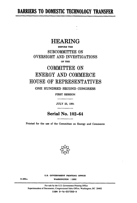 handle is hein.cbhear/cbhearings5559 and id is 1 raw text is: BARRIERS TO DOMESTIC TECHNOLOGY TRANSFER
HEARING
BEFORE THE
SUBCOMMITTEE ON
OVERSIGHT AND INVESTIGATIONS
OF THE
COMMITTEE ON
ENERGY AND COMMERCE
HOUSE OF REPRESENTATIVES
ONE HUNDRED SECOND CONGRESS
FIRST SESSION
JULY 25, 1991
Serial No. 102-64
Printed for the use of the Committee on Energy and Commerce
U.S. GOVERNMENT PRINTING OFFICE
51-2932               WASHINGTON : 1992
For sale by the U.S. Government Printing Office
Superintendent of Documents, Congressional Sales Office, Washington, DC 20402
ISBN 0-16-037300-X


