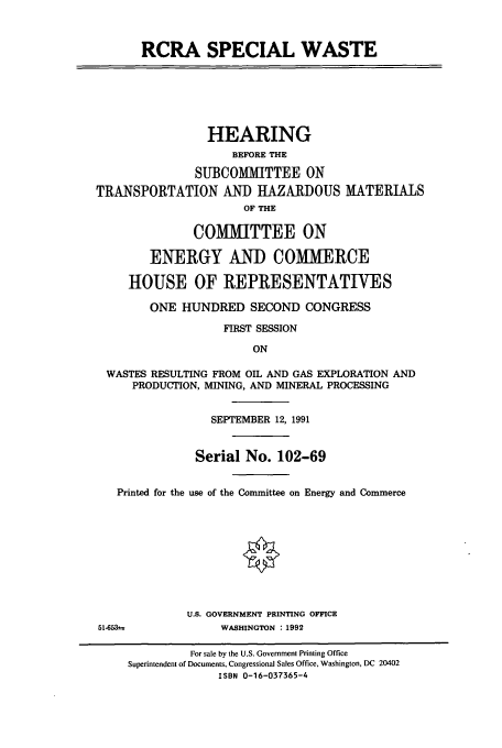 handle is hein.cbhear/cbhearings5560 and id is 1 raw text is: RCRA SPECIAL WASTE
HEARING
BEFORE THE
SUBCOMMITTEE ON
TRANSPORTATION AND HAZARDOUS MATERIALS
OF THE
COMMITTEE ON
ENERGY AND COMMERCE
HOUSE OF REPRESENTATIVES
ONE HUNDRED SECOND CONGRESS
FIRST SESSION
ON
WASTES RESULTING FROM OIL AND GAS EXPLORATION AND
PRODUCTION, MINING, AND MINERAL PROCESSING
SEPTEMBER 12, 1991
Serial No. 102-69
Printed for the use of the Committee on Energy and Commerce
U.S. GOVERNMENT PRINTING OFFICE
51-653             WASHINGTON : 1992
For sale by the U.S. Government Printing Office
Superintendent of Documents, Congressional Sales Office, Washington, DC 20402
ISBN 0-16-037365-4


