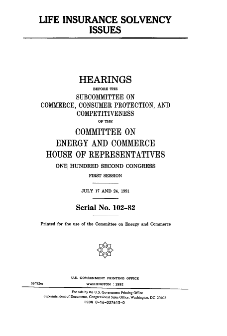 handle is hein.cbhear/cbhearings5566 and id is 1 raw text is: LIFE INSURANCE SOLVENCY
ISSUES

HEARINGS
BEFORE THE
SUBCOMMITTEE ON
COMMERCE, CONSUMER PROTECTION, AND
COMPETITIVENESS
OF THE
COMMITTEE ON
ENERGY AND COMMERCE
HOUSE OF REPRESENTATIVES
ONE HUNDRED SECOND CONGRESS
FIRST SESSION
JULY 17 AND 24, 1991
Serial No. 102-82
Printed for the use of the Committee on Energy and Commerce
U.S. GOVERNMENT PRINTING OFFICE
52-742=              WASHINGTON : 1992
For sale by the U.S. Government Printing Office
Superintendent of Documents, Congressional Sales Office, Washington, DC 20402
ISBN 0-16-037613-0


