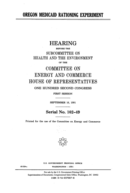 handle is hein.cbhear/cbhearings5570 and id is 1 raw text is: OREGON MEDICAID RATIONING EXPERIMENT

HEARING
BEFORE THE
SUBCOMMITTEE ON
HEALTH AND THE ENVIRONMENT
OF THE
COMMITTEE ON
ENERGY AND COMMERCE
HOUSE OF REPRESENTATIVES
ONE HUNDRED SECOND CONGRESS
FIRST SESSION
SEPTEMBER 16, 1991
Serial No. 102-49
Printed for the use of the Committee on Energy and Commerce
U.S. GOVERNMENT PRINTING OFFICE
48-359-                WASHINGTON : 1991
For sale by the U.S. Government Printing Office
Superintendent of Documents, Congressional Sales Office, Washington, DC 20402
ISBN 0-16-037007-8


