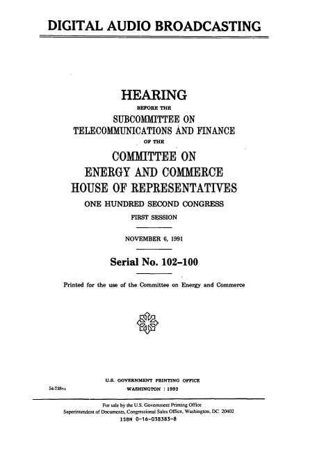 handle is hein.cbhear/cbhearings5573 and id is 1 raw text is: DIGITAL AUDIO BROADCASTING
HEARING
BEFORE THE
SUBCOMMITTEE ON
TELECOMMUNICATIONS AND FINANCE
OF THE
COMITTEE ON
ENERGY AND COMMERCE
HOUSE OF REPRESENTATIVES
ONE HUNDRED SECOND CONGRESS
FIRST SESSION
NOVEMBER 6, 1991
Serial No. 102-100
Printed for the use of the Committee on Energy and Commerce
U.S. GOVERNMENT PRINTING OFFICE
54-738--            WASHINGTON : 1992
For sale by the U.S. Government Printing Office
Superintendent of Documents, Congressional Sales Office, Washington, DC 20402
ISBN 0-16-038383-8


