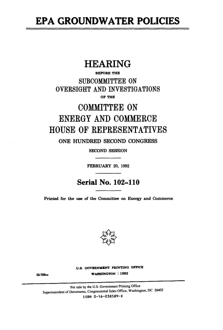 handle is hein.cbhear/cbhearings5575 and id is 1 raw text is: EPA GROUNDWATER POLICIES

HEARING
BEFORE THE
SUBCOMITTEE ON
OVERSIGHT AND INVESTIGATIONS
OF THE
COMMITTEE ON
ENERGY AND COMMERCE
HOUSE OF REPRESENTATIVES
ONE HUNDRED SECOND CONGRESS
SECOND SESSION
FEBRUARY 20, 1992
Serial No. 102-110
Printed for the use of the Committee on Energy and Commerce
U.S. GOVERNMENT PRINTING OFFICE
55-78k                WASHINGTON : 1992
For sale by the U.S. Government Printing Office
Superintendent of Documents, Congressional Sales Office, Washington, DC 20402
ISBN 0-16-038589-X


